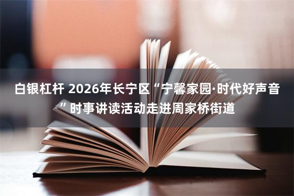白银杠杆 2026年长宁区“宁馨家园·时代好声音”时事讲读活动走进周家桥街道