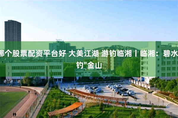 哪个股票配资平台好 大美江湖 游钓临湘丨临湘:碧水"钓"金山