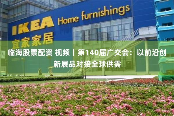 临海股票配资 视频丨第140届广交会：以前沿创新展品对接全球供需